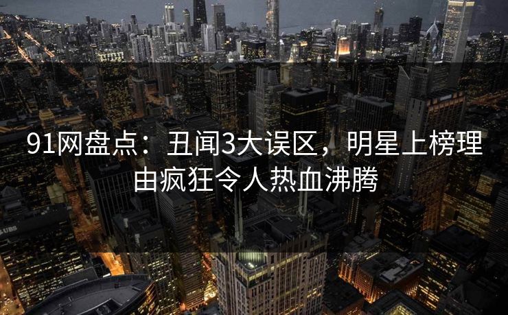91网盘点：丑闻3大误区，明星上榜理由疯狂令人热血沸腾