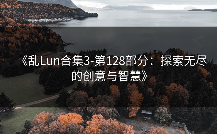 《乱Lun合集3-第128部分:探索无尽的创意与智慧》 《乱Lun合集3-第128部分:探索无尽的创意与智慧》