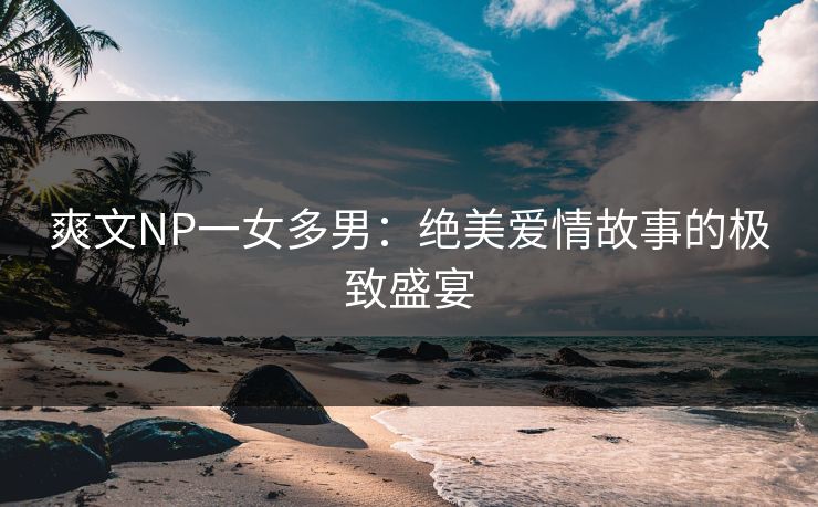爽文NP一女多男：绝美爱情故事的极致盛宴