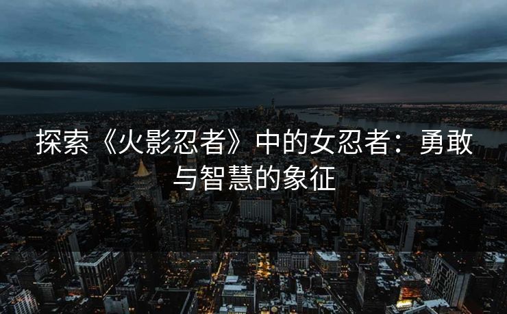 探索《火影忍者》中的女忍者：勇敢与智慧的象征