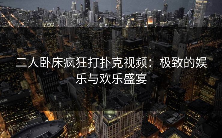 二人卧床疯狂打扑克视频:极致的娱乐与欢乐盛宴 二人卧床疯狂打扑克视频:极致的娱乐与欢乐盛宴