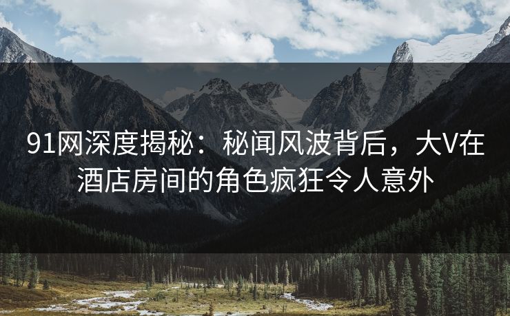 91网深度揭秘:秘闻风波背后,大V在酒店房间的角色疯狂令人意外 91网深度揭秘:秘闻风波背后,大V在酒店房间的角色疯狂令人意外