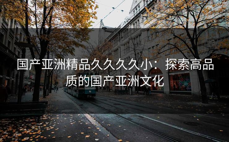 国产亚洲精品久久久久小:探索高品质的国产亚洲文化 国产亚洲精品久久久久小:探索高品质的国产亚洲文化