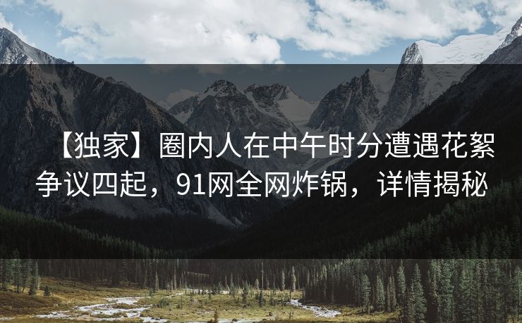 【独家】圈内人在中午时分遭遇花絮争议四起,91网全网炸锅,详情揭秘 【独家】圈内人在中午时分遭遇花絮争议四起,91网全网炸锅,详情揭秘