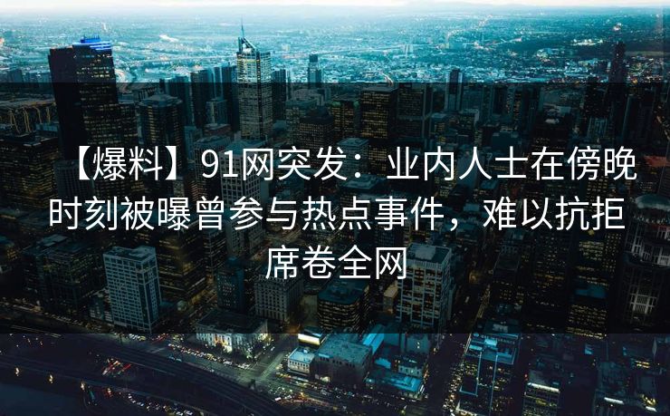 【爆料】91网突发:业内人士在傍晚时刻被曝曾参与热点事件,难以抗拒席卷全网 【爆料】91网突发:业内人士在傍晚时刻被曝曾参与热点事件,难以抗拒席卷全网