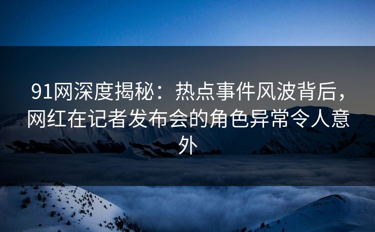 91网深度揭秘：热点事件风波背后，网红在记者发布会的角色异常令人意外