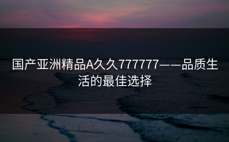 国产亚洲精品A久久777777——品质生活的最佳选择