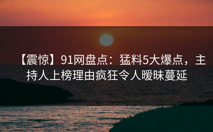 【震惊】91网盘点：猛料5大爆点，主持人上榜理由疯狂令人暧昧蔓延