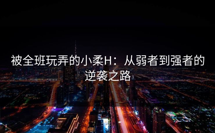 被全班玩弄的小柔H:从弱者到强者的逆袭之路 被全班玩弄的小柔H:从弱者到强者的逆袭之路