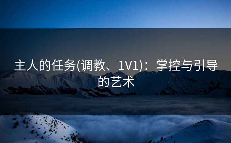 主人的任务(调教、1V1):掌控与引导的艺术 主人的任务(调教、1V1):掌控与引导的艺术