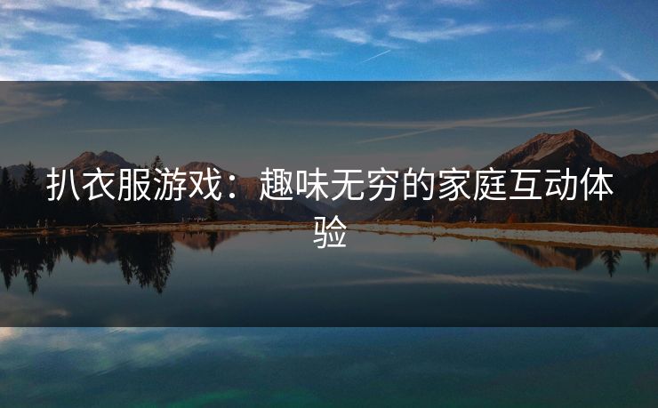 扒衣服游戏:趣味无穷的家庭互动体验 扒衣服游戏:趣味无穷的家庭互动体验