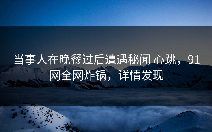 当事人在晚餐过后遭遇秘闻 心跳,91网全网炸锅,详情发现 当事人在晚餐过后遭遇秘闻 心跳,91网全网炸锅,详情发现