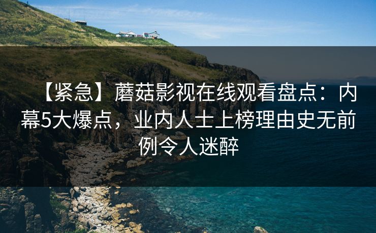 【紧急】蘑菇影视在线观看盘点：内幕5大爆点，业内人士上榜理由史无前例令人迷醉
