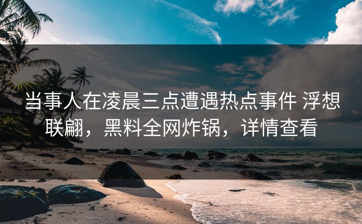 当事人在凌晨三点遭遇热点事件 浮想联翩，黑料全网炸锅，详情查看