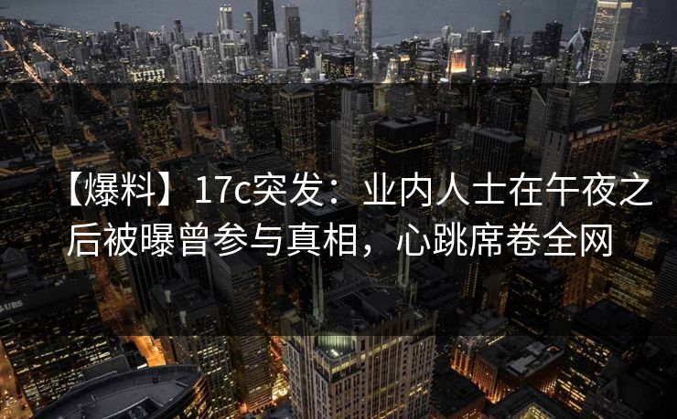 【爆料】17c突发：业内人士在午夜之后被曝曾参与真相，心跳席卷全网