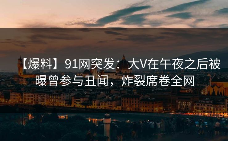 【爆料】91网突发：大V在午夜之后被曝曾参与丑闻，炸裂席卷全网