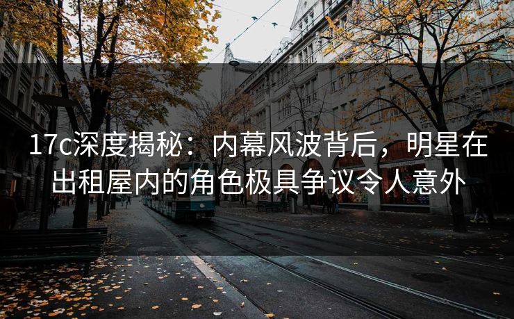 17c深度揭秘：内幕风波背后，明星在出租屋内的角色极具争议令人意外