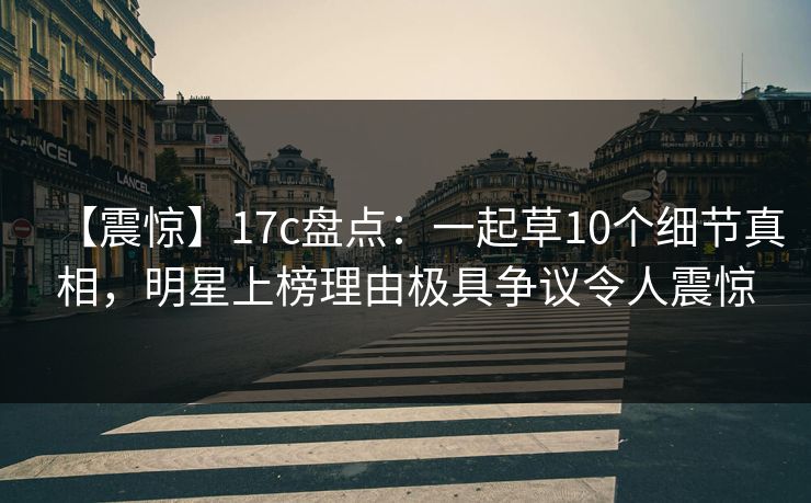 【震惊】17c盘点:一起草10个细节真相,明星上榜理由极具争议令人震惊 【震惊】17c盘点:一起草10个细节真相,明星上榜理由极具争议令人震惊