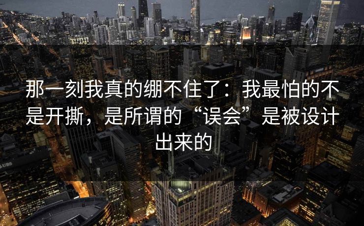那一刻我真的绷不住了：我最怕的不是开撕，是所谓的“误会”是被设计出来的