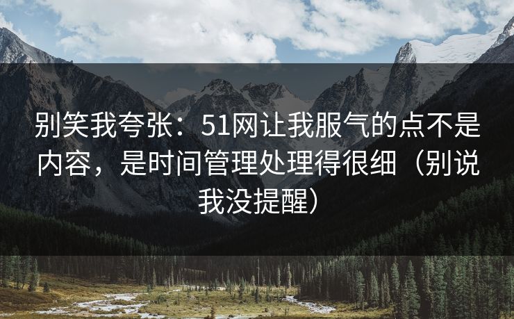 别笑我夸张：51网让我服气的点不是内容，是时间管理处理得很细（别说我没提醒）