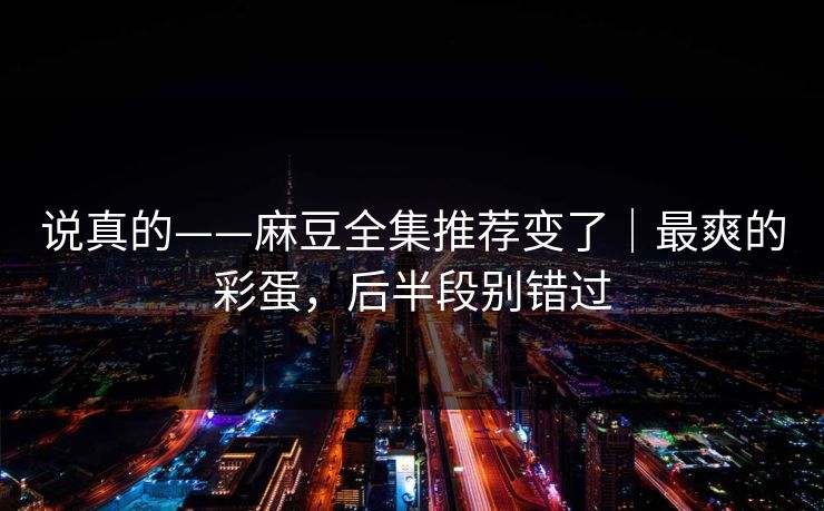说真的——麻豆全集推荐变了|最爽的彩蛋,后半段别错过 说真的——麻豆全集推荐变了|最爽的彩蛋,后半段别错过