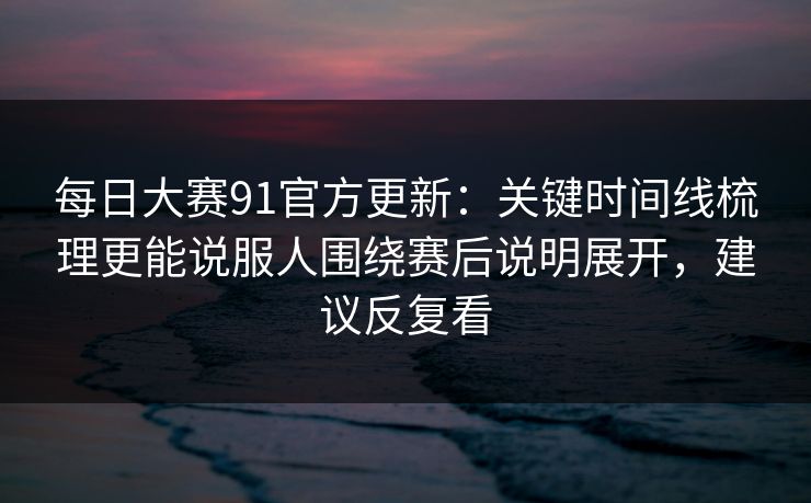 每日大赛91官方更新：关键时间线梳理更能说服人围绕赛后说明展开，建议反复看