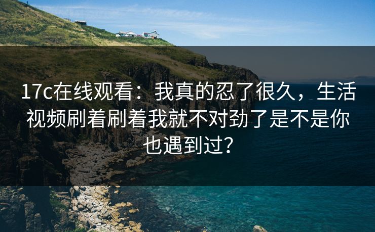 17c在线观看:我真的忍了很久,生活视频刷着刷着我就不对劲了是不是你也遇到过? 17c在线观看:我真的忍了很久,生活视频刷着刷着我就不对劲了是不是你也遇到过?