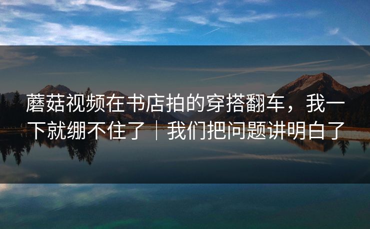 蘑菇视频在书店拍的穿搭翻车，我一下就绷不住了｜我们把问题讲明白了