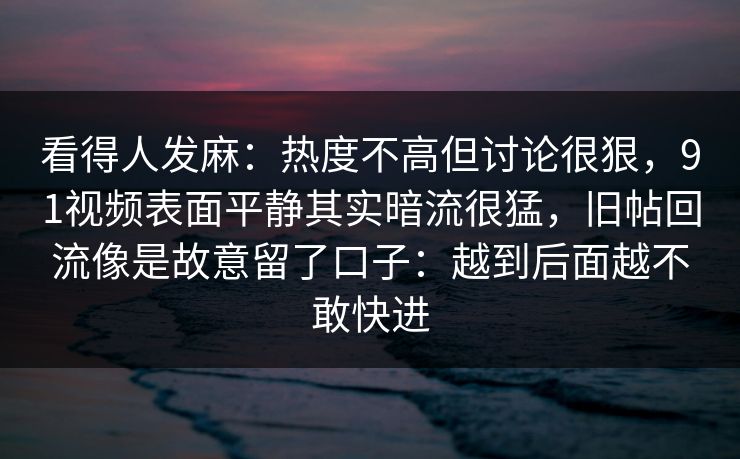 看得人发麻:热度不高但讨论很狠,91视频表面平静其实暗流很猛,旧帖回流像是故意留了口子:越到后面越不敢快进 看得人发麻:热度不高但讨论很狠,91视频表面平静其实暗流很猛,旧帖回流像是故意留了口子:越到后面越不敢快进
