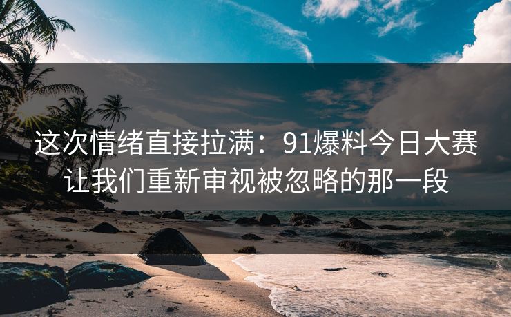 这次情绪直接拉满：91爆料今日大赛让我们重新审视被忽略的那一段