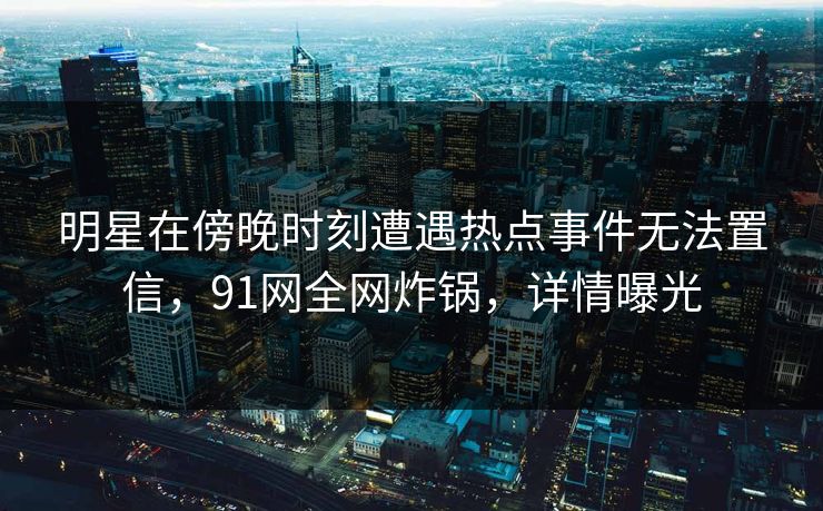明星在傍晚时刻遭遇热点事件无法置信，91网全网炸锅，详情曝光