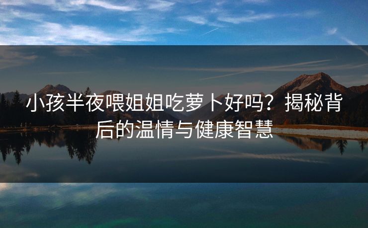 小孩半夜喂姐姐吃萝卜好吗？揭秘背后的温情与健康智慧