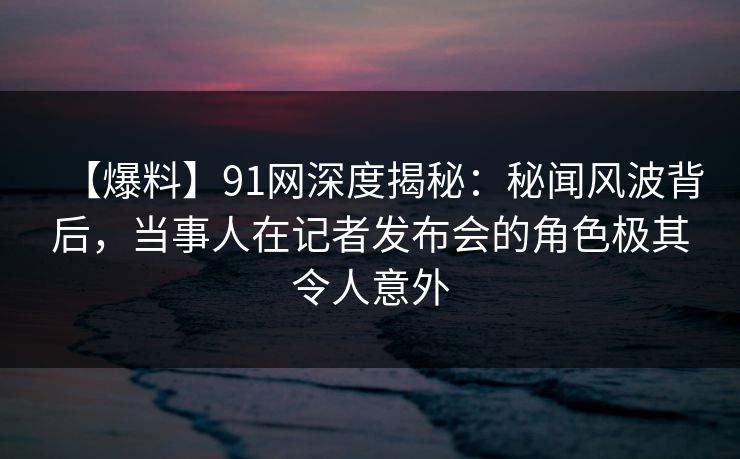 【爆料】91网深度揭秘：秘闻风波背后，当事人在记者发布会的角色极其令人意外