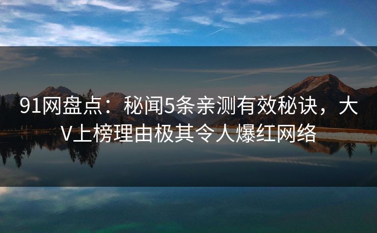 91网盘点：秘闻5条亲测有效秘诀，大V上榜理由极其令人爆红网络