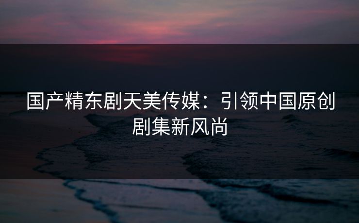 国产精东剧天美传媒：引领中国原创剧集新风尚