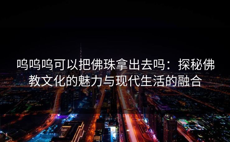 呜呜呜可以把佛珠拿出去吗:探秘佛教文化的魅力与现代生活的融合 呜呜呜可以把佛珠拿出去吗:探秘佛教文化的魅力与现代生活的融合