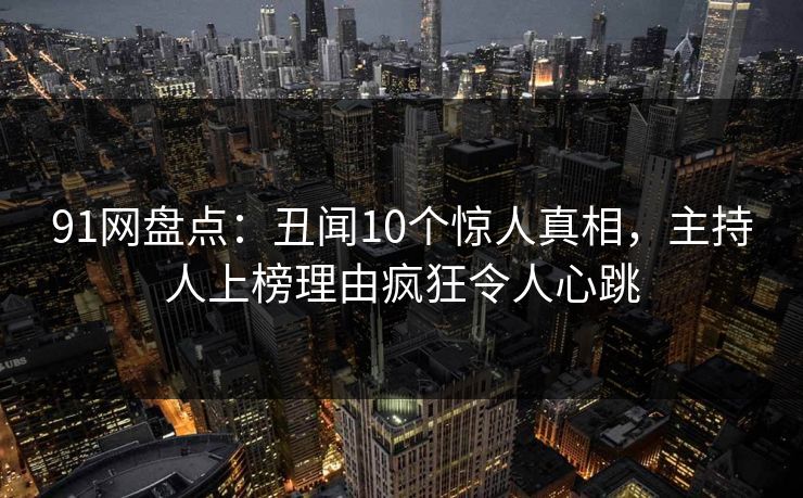 91网盘点:丑闻10个惊人真相,主持人上榜理由疯狂令人心跳 91网盘点:丑闻10个惊人真相,主持人上榜理由疯狂令人心跳