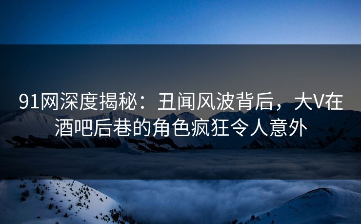 91网深度揭秘:丑闻风波背后,大V在酒吧后巷的角色疯狂令人意外 91网深度揭秘:丑闻风波背后,大V在酒吧后巷的角色疯狂令人意外