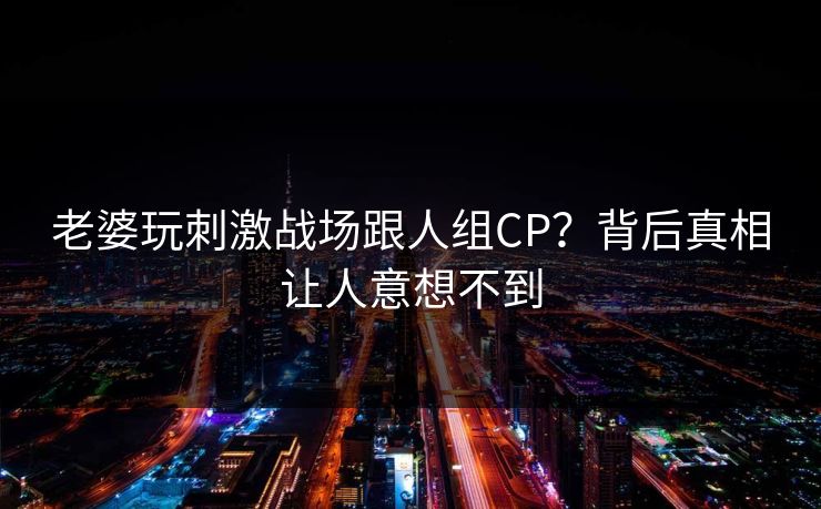 老婆玩刺激战场跟人组CP?背后真相让人意想不到 老婆玩刺激战场跟人组CP?背后真相让人意想不到