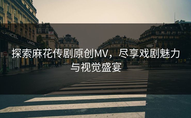 探索麻花传剧原创MV，尽享戏剧魅力与视觉盛宴