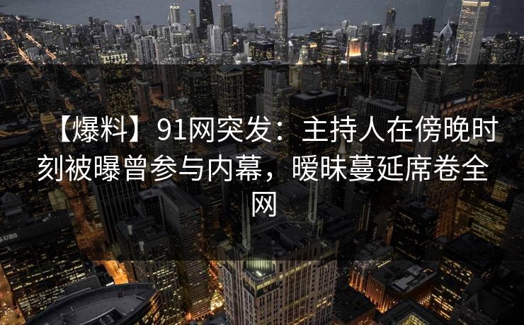 【爆料】91网突发：主持人在傍晚时刻被曝曾参与内幕，暧昧蔓延席卷全网