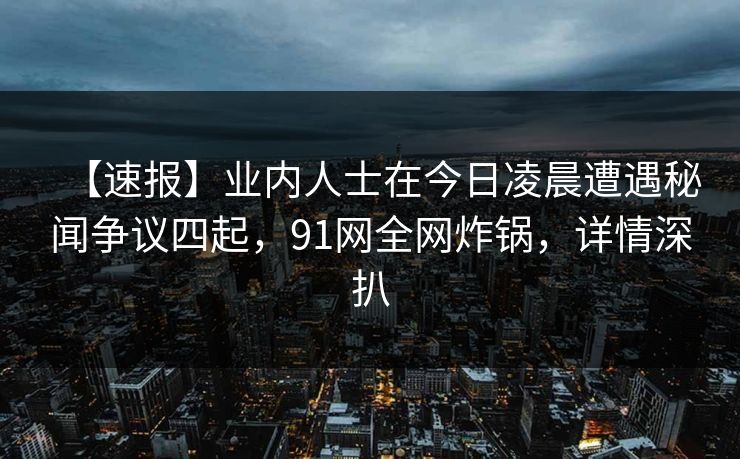 【速报】业内人士在今日凌晨遭遇秘闻争议四起，91网全网炸锅，详情深扒