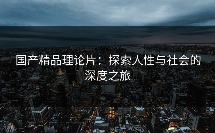 国产精品理论片:探索人性与社会的深度之旅 国产精品理论片:探索人性与社会的深度之旅