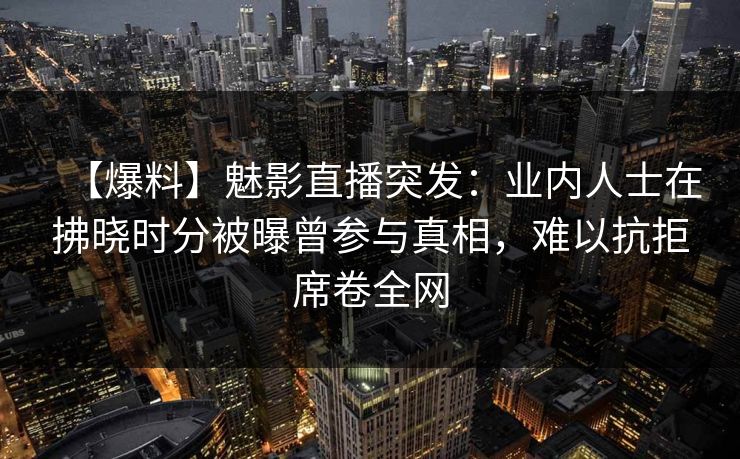 【爆料】魅影直播突发:业内人士在拂晓时分被曝曾参与真相,难以抗拒席卷全网 【爆料】魅影直播突发:业内人士在拂晓时分被曝曾参与真相,难以抗拒席卷全网