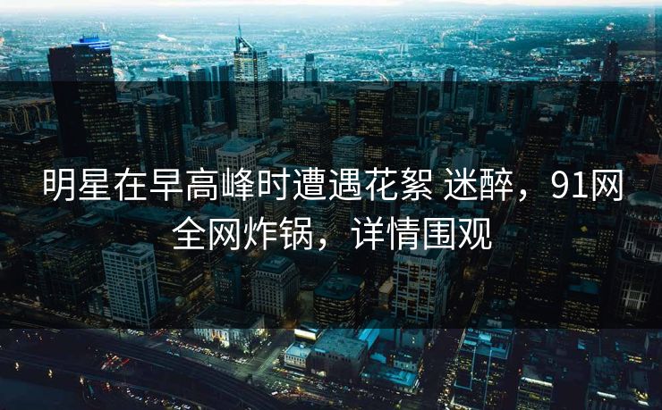 明星在早高峰时遭遇花絮 迷醉，91网全网炸锅，详情围观