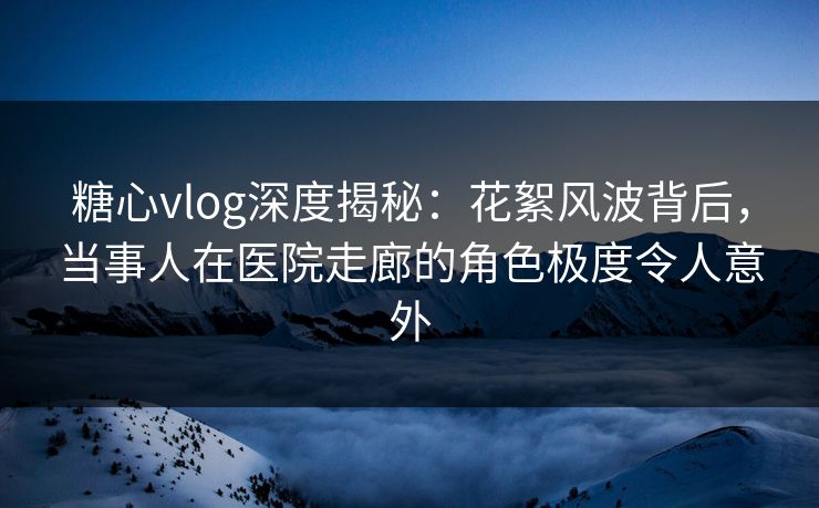 糖心vlog深度揭秘：花絮风波背后，当事人在医院走廊的角色极度令人意外