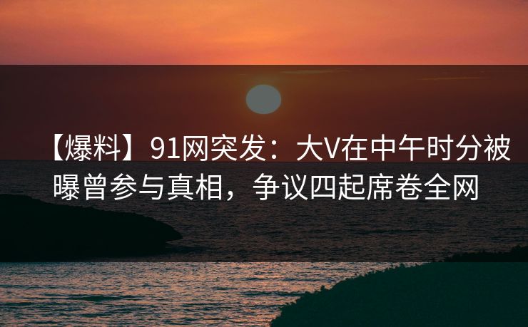 【爆料】91网突发：大V在中午时分被曝曾参与真相，争议四起席卷全网