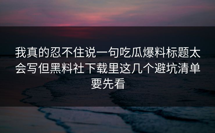 我真的忍不住说一句吃瓜爆料标题太会写但黑料社下载里这几个避坑清单要先看 我真的忍不住说一句吃瓜爆料标题太会写但黑料社下载里这几个避坑清单要先看